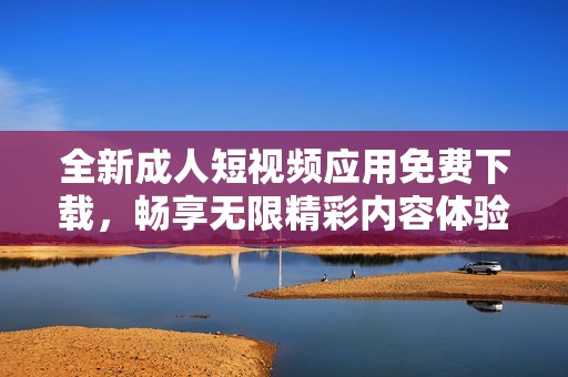 全新成人短视频应用免费下载，畅享无限精彩内容体验