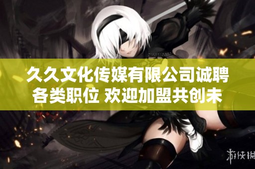 久久文化传媒有限公司诚聘各类职位 欢迎加盟共创未来