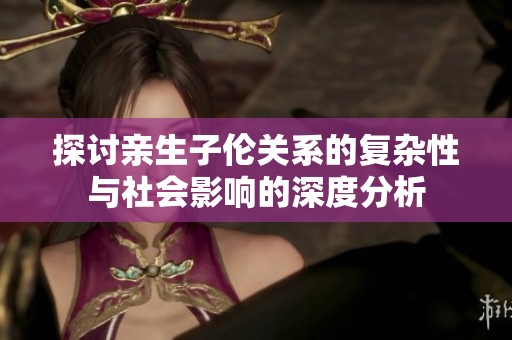 探讨亲生子伦关系的复杂性与社会影响的深度分析