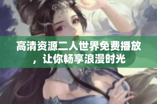 高清资源二人世界免费播放，让你畅享浪漫时光