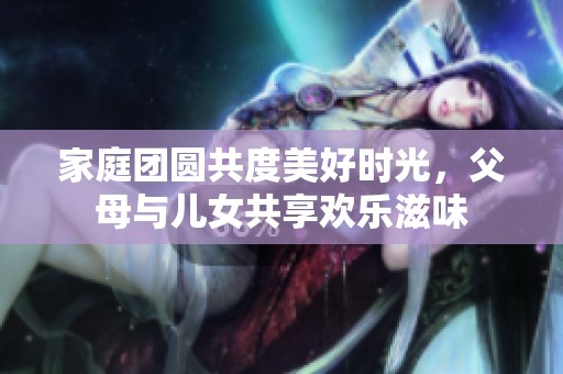 家庭团圆共度美好时光，父母与儿女共享欢乐滋味