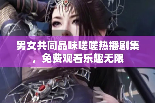 男女共同品味嗟嗟热播剧集，免费观看乐趣无限