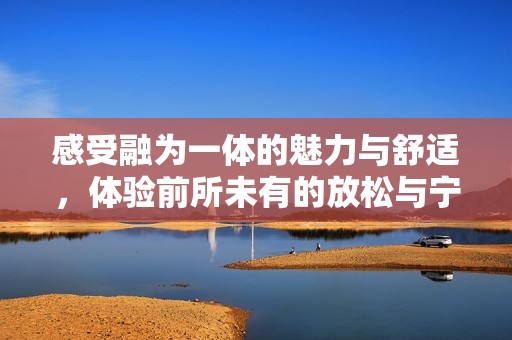 感受融为一体的魅力与舒适，体验前所未有的放松与宁静