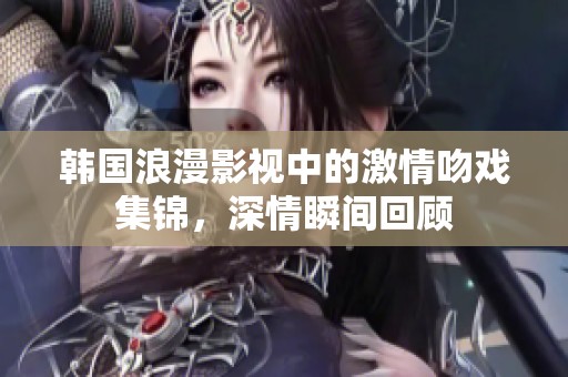 韩国浪漫影视中的激情吻戏集锦，深情瞬间回顾