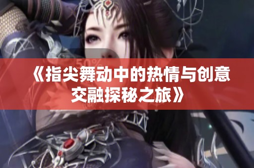《指尖舞动中的热情与创意交融探秘之旅》
