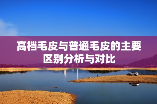 高档毛皮与普通毛皮的主要区别分析与对比