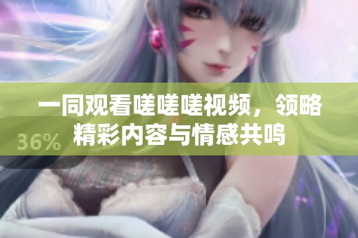 一同观看嗟嗟嗟视频，领略精彩内容与情感共鸣