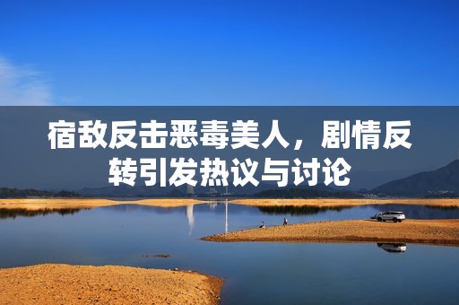宿敌反击恶毒美人，剧情反转引发热议与讨论