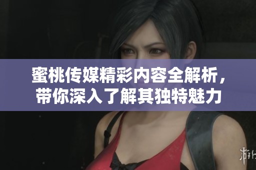 蜜桃传媒精彩内容全解析，带你深入了解其独特魅力
