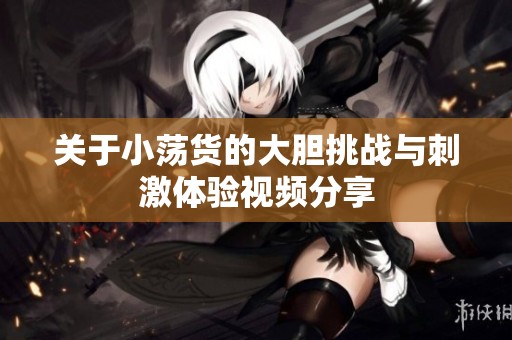 关于小荡货的大胆挑战与刺激体验视频分享