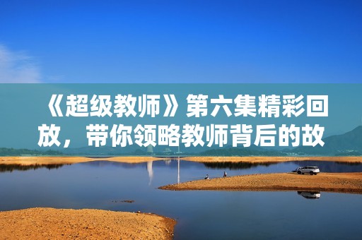 《超级教师》第六集精彩回放，带你领略教师背后的故事