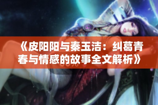 《皮阳阳与秦玉洁：纠葛青春与情感的故事全文解析》