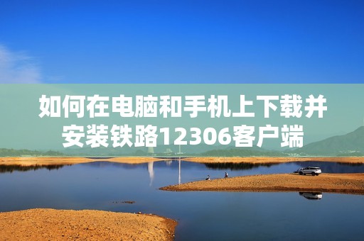如何在电脑和手机上下载并安装铁路12306客户端