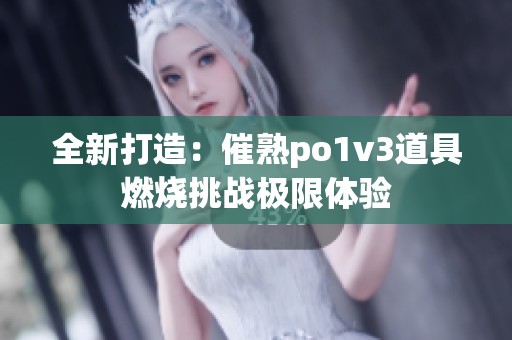 全新打造：催熟po1v3道具燃烧挑战极限体验