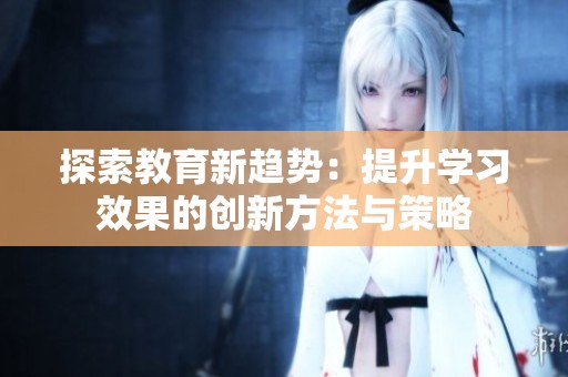 探索教育新趋势：提升学习效果的创新方法与策略