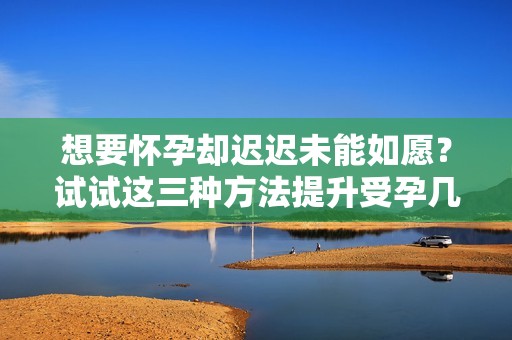 想要怀孕却迟迟未能如愿？试试这三种方法提升受孕几率！