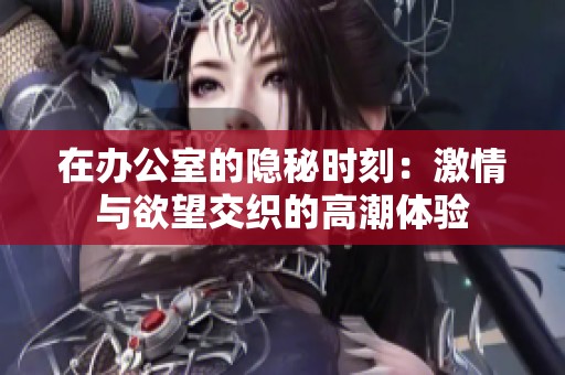 在办公室的隐秘时刻：激情与欲望交织的高潮体验