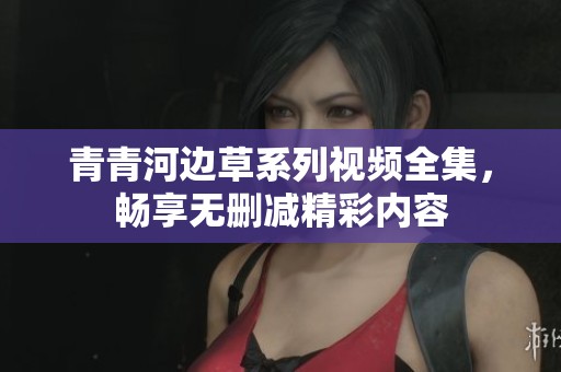 青青河边草系列视频全集，畅享无删减精彩内容