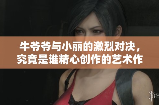 牛爷爷与小丽的激烈对决，究竟是谁精心创作的艺术作品