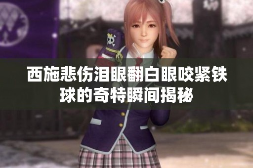 西施悲伤泪眼翻白眼咬紧铁球的奇特瞬间揭秘