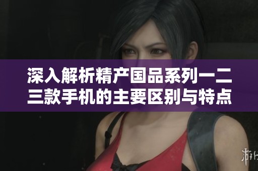 深入解析精产国品系列一二三款手机的主要区别与特点