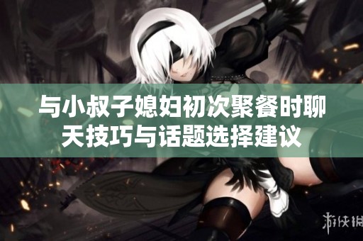 与小叔子媳妇初次聚餐时聊天技巧与话题选择建议