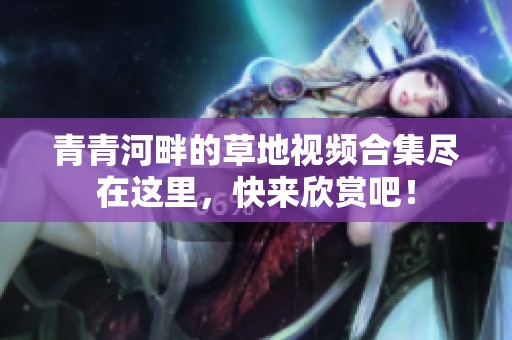 青青河畔的草地视频合集尽在这里，快来欣赏吧！