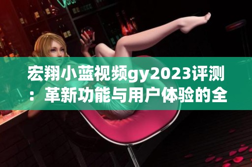 宏翔小蓝视频gy2023评测：革新功能与用户体验的全面探索