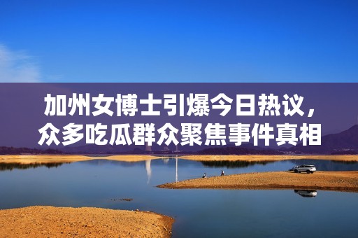 加州女博士引爆今日热议，众多吃瓜群众聚焦事件真相
