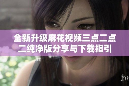 全新升级麻花视频三点二点二纯净版分享与下载指引