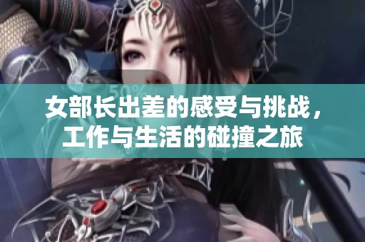 女部长出差的感受与挑战，工作与生活的碰撞之旅