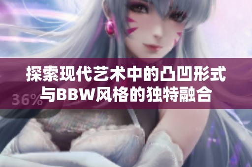 探索现代艺术中的凸凹形式与BBW风格的独特融合