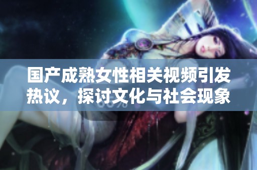 国产成熟女性相关视频引发热议，探讨文化与社会现象