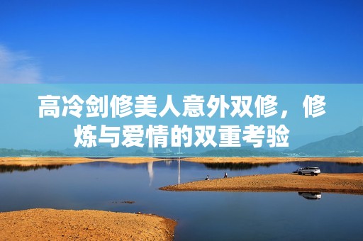 高冷剑修美人意外双修，修炼与爱情的双重考验