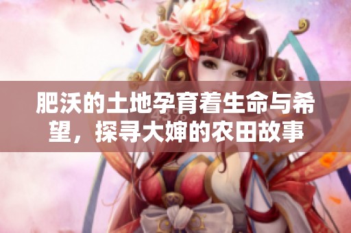 肥沃的土地孕育着生命与希望，探寻大婶的农田故事