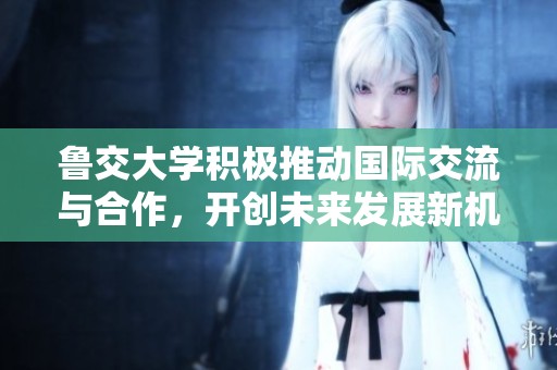 鲁交大学积极推动国际交流与合作，开创未来发展新机遇