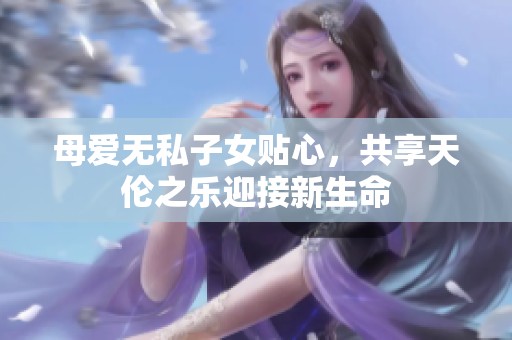 母爱无私子女贴心，共享天伦之乐迎接新生命