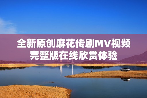 全新原创麻花传剧MV视频完整版在线欣赏体验