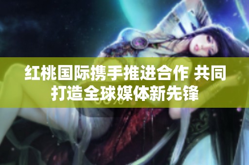 红桃国际携手推进合作 共同打造全球媒体新先锋