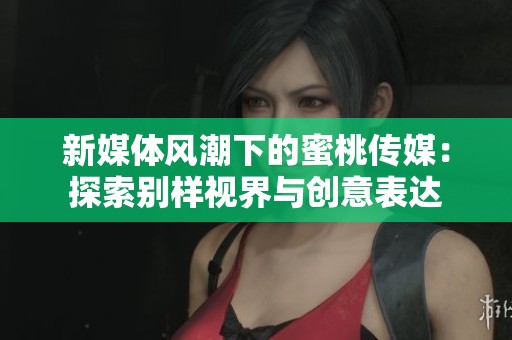 新媒体风潮下的蜜桃传媒：探索别样视界与创意表达