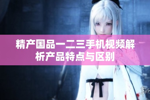 精产国品一二三手机视频解析产品特点与区别