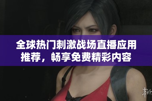 全球热门刺激战场直播应用推荐，畅享免费精彩内容