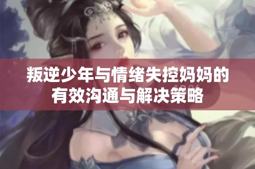 叛逆少年与情绪失控妈妈的有效沟通与解决策略