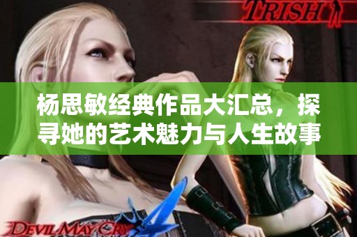 杨思敏经典作品大汇总，探寻她的艺术魅力与人生故事