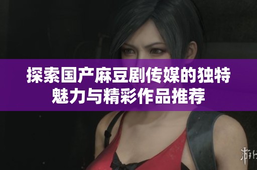 探索国产麻豆剧传媒的独特魅力与精彩作品推荐