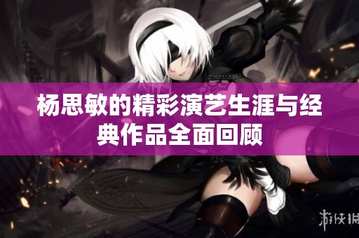 杨思敏的精彩演艺生涯与经典作品全面回顾
