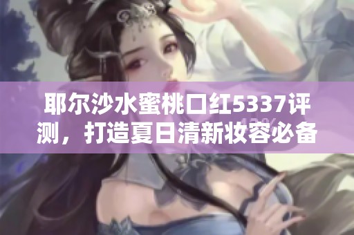 耶尔沙水蜜桃口红5337评测，打造夏日清新妆容必备选择