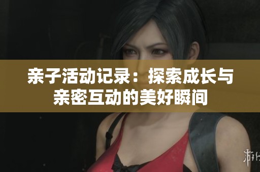 亲子活动记录：探索成长与亲密互动的美好瞬间