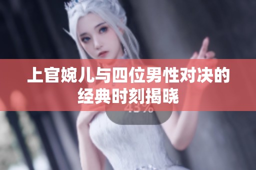 上官婉儿与四位男性对决的经典时刻揭晓