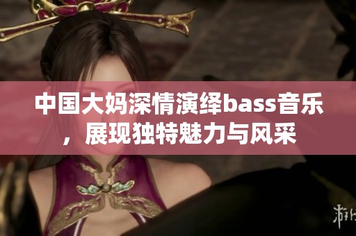 中国大妈深情演绎bass音乐，展现独特魅力与风采